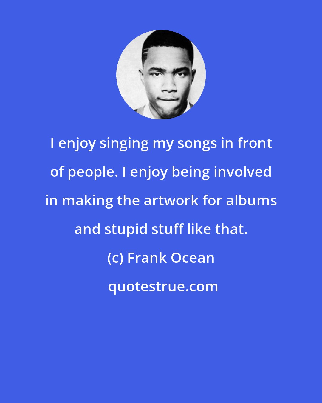 Frank Ocean: I enjoy singing my songs in front of people. I enjoy being involved in making the artwork for albums and stupid stuff like that.