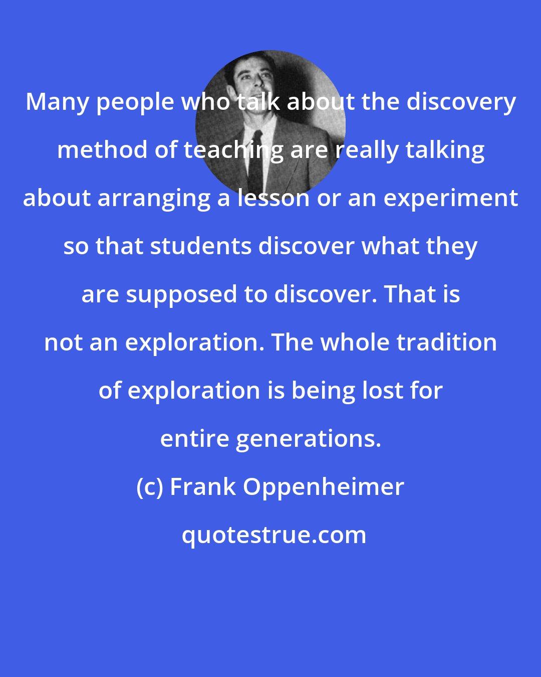Frank Oppenheimer: Many people who talk about the discovery method of teaching are really talking about arranging a lesson or an experiment so that students discover what they are supposed to discover. That is not an exploration. The whole tradition of exploration is being lost for entire generations.