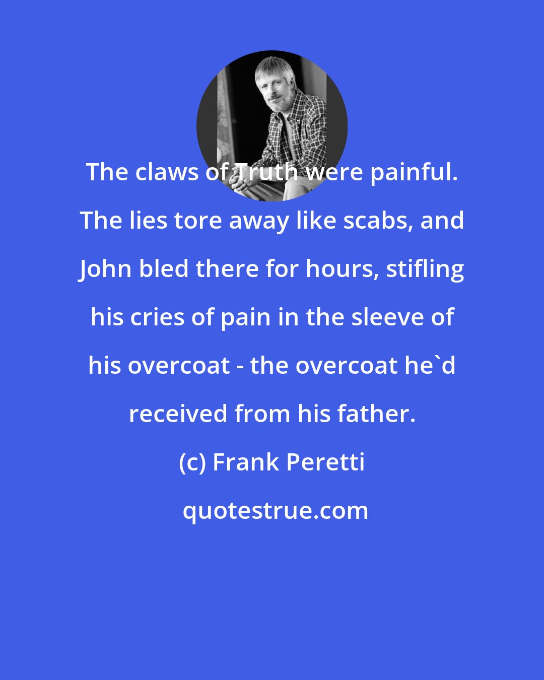 Frank Peretti: The claws of Truth were painful. The lies tore away like scabs, and John bled there for hours, stifling his cries of pain in the sleeve of his overcoat - the overcoat he'd received from his father.