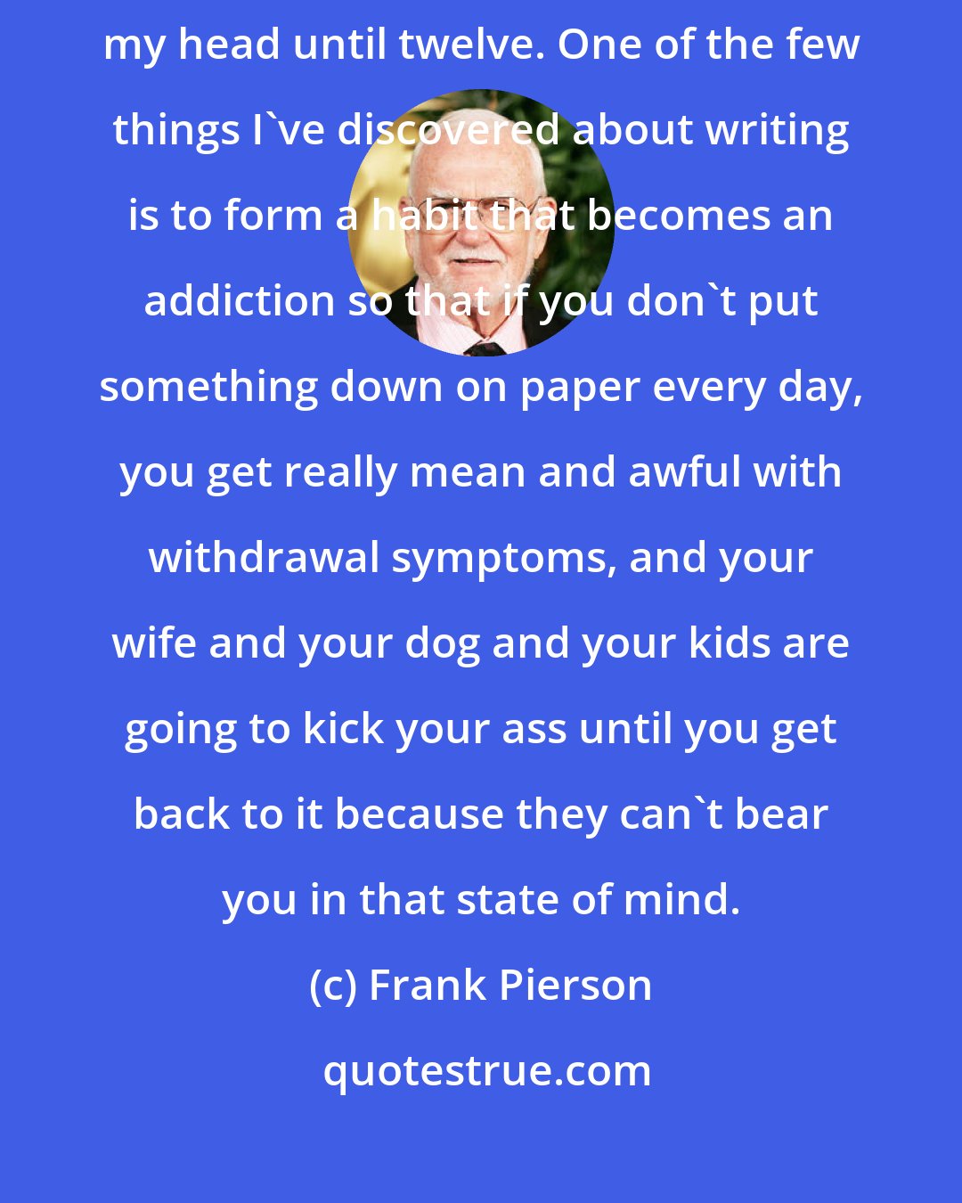 Frank Pierson: Sit down at ten o'clock in the morning and write anything that comes into my head until twelve. One of the few things I've discovered about writing is to form a habit that becomes an addiction so that if you don't put something down on paper every day, you get really mean and awful with withdrawal symptoms, and your wife and your dog and your kids are going to kick your ass until you get back to it because they can't bear you in that state of mind.