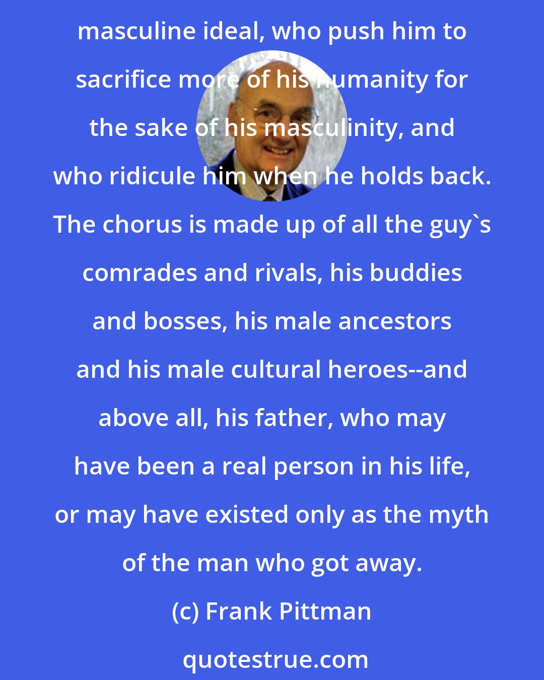 Frank Pittman: As a guy develops and practices his masculinity, he is accompanied by an invisible male chorus of all the other guys, who hiss orcheer as he attempts to approximate the masculine ideal, who push him to sacrifice more of his humanity for the sake of his masculinity, and who ridicule him when he holds back. The chorus is made up of all the guy's comrades and rivals, his buddies and bosses, his male ancestors and his male cultural heroes--and above all, his father, who may have been a real person in his life, or may have existed only as the myth of the man who got away.