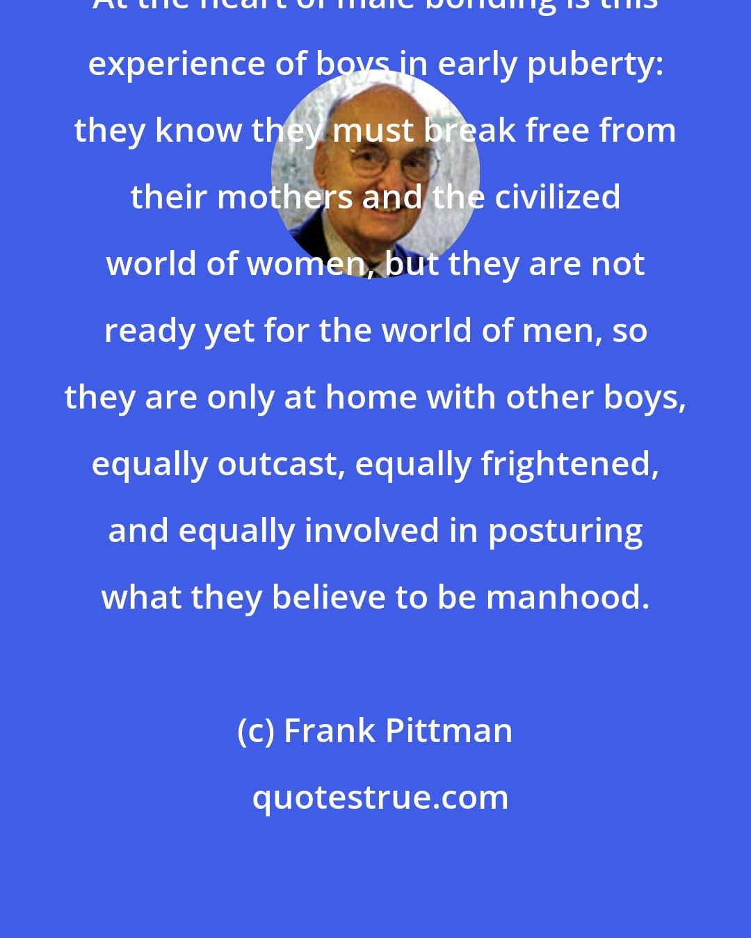 Frank Pittman: At the heart of male bonding is this experience of boys in early puberty: they know they must break free from their mothers and the civilized world of women, but they are not ready yet for the world of men, so they are only at home with other boys, equally outcast, equally frightened, and equally involved in posturing what they believe to be manhood.