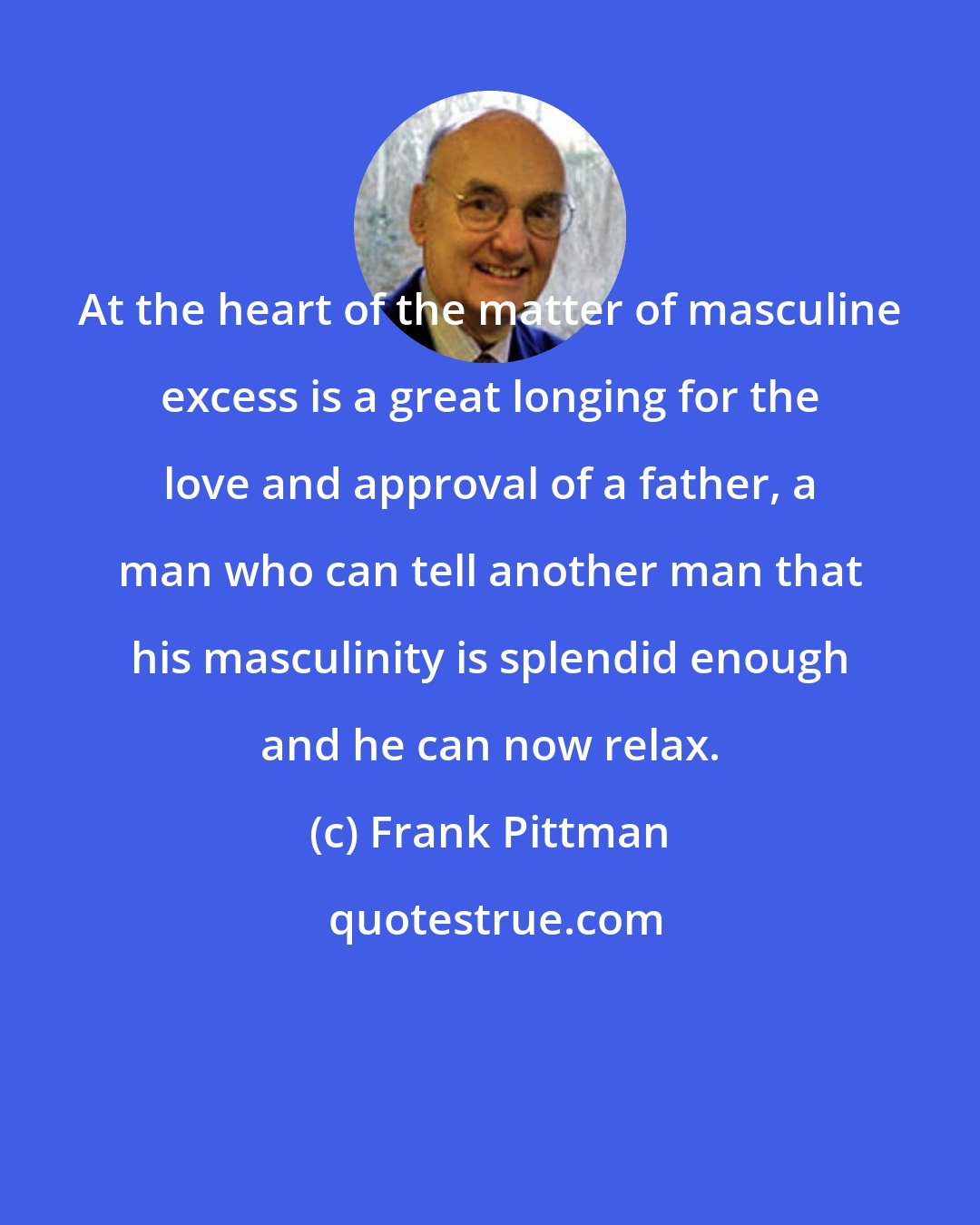 Frank Pittman: At the heart of the matter of masculine excess is a great longing for the love and approval of a father, a man who can tell another man that his masculinity is splendid enough and he can now relax.