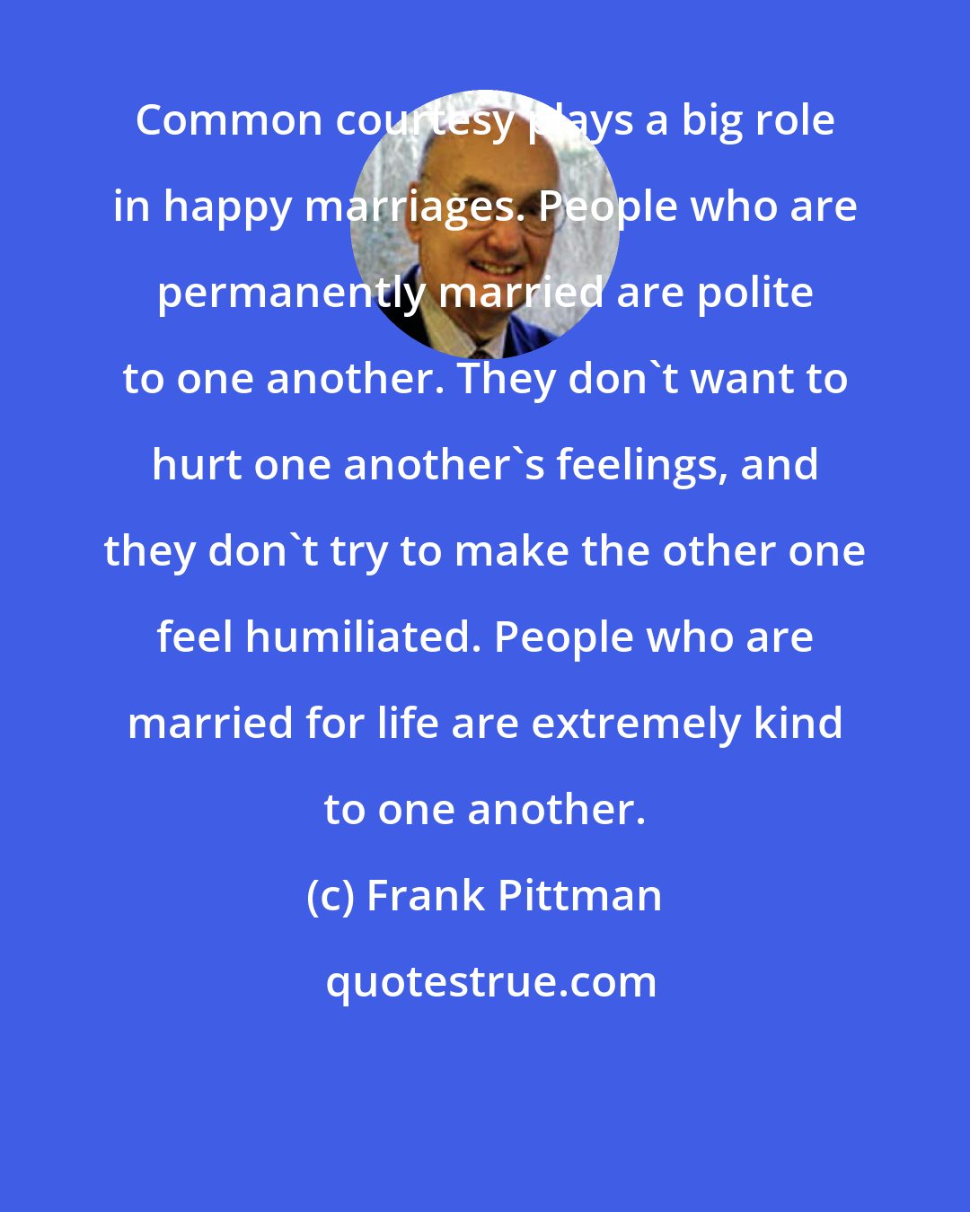 Frank Pittman: Common courtesy plays a big role in happy marriages. People who are permanently married are polite to one another. They don't want to hurt one another's feelings, and they don't try to make the other one feel humiliated. People who are married for life are extremely kind to one another.