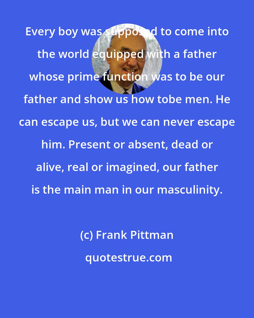 Frank Pittman: Every boy was supposed to come into the world equipped with a father whose prime function was to be our father and show us how tobe men. He can escape us, but we can never escape him. Present or absent, dead or alive, real or imagined, our father is the main man in our masculinity.