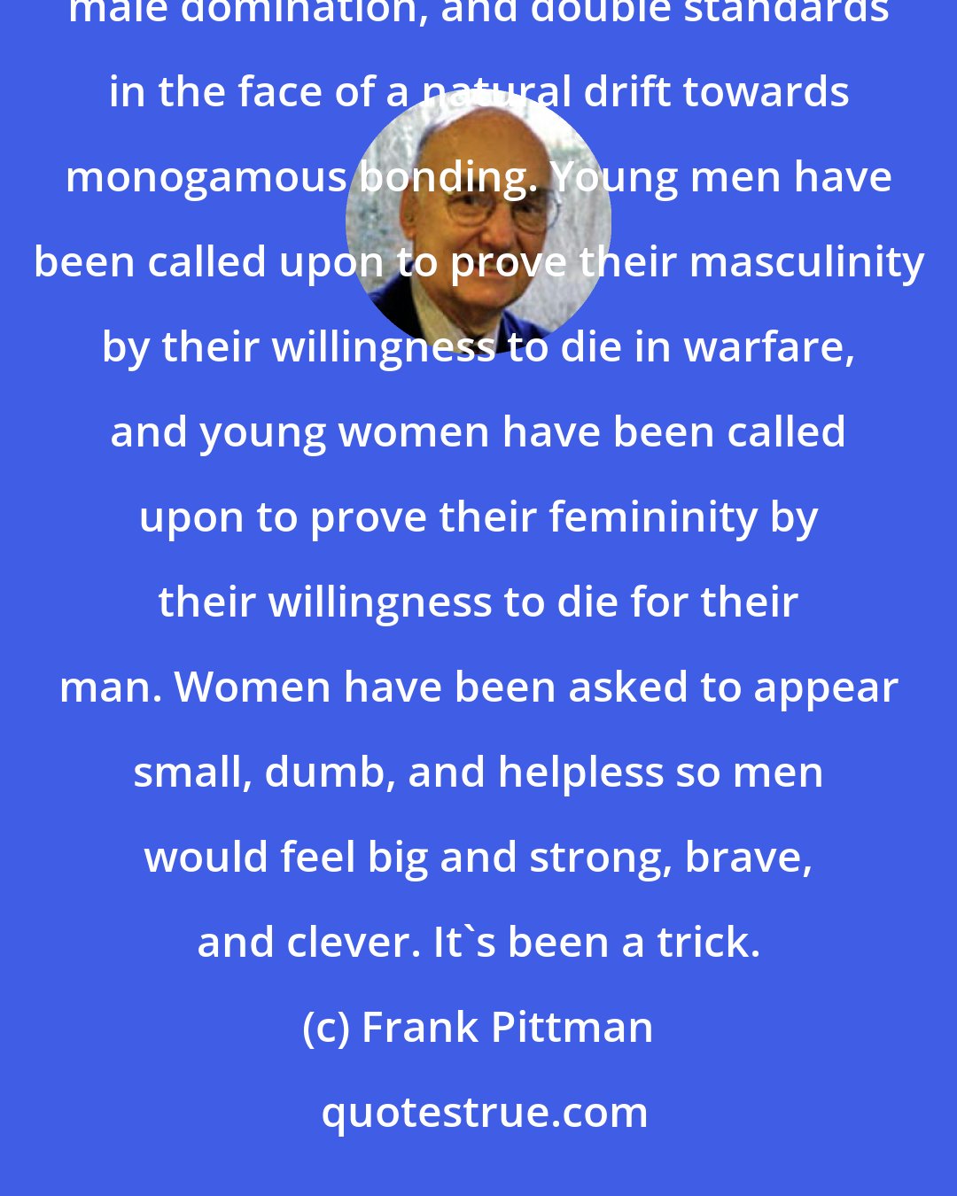 Frank Pittman: Family life in Western society since the time of the Old Testament has been a struggle to maintain patriarchy, male domination, and double standards in the face of a natural drift towards monogamous bonding. Young men have been called upon to prove their masculinity by their willingness to die in warfare, and young women have been called upon to prove their femininity by their willingness to die for their man. Women have been asked to appear small, dumb, and helpless so men would feel big and strong, brave, and clever. It's been a trick.