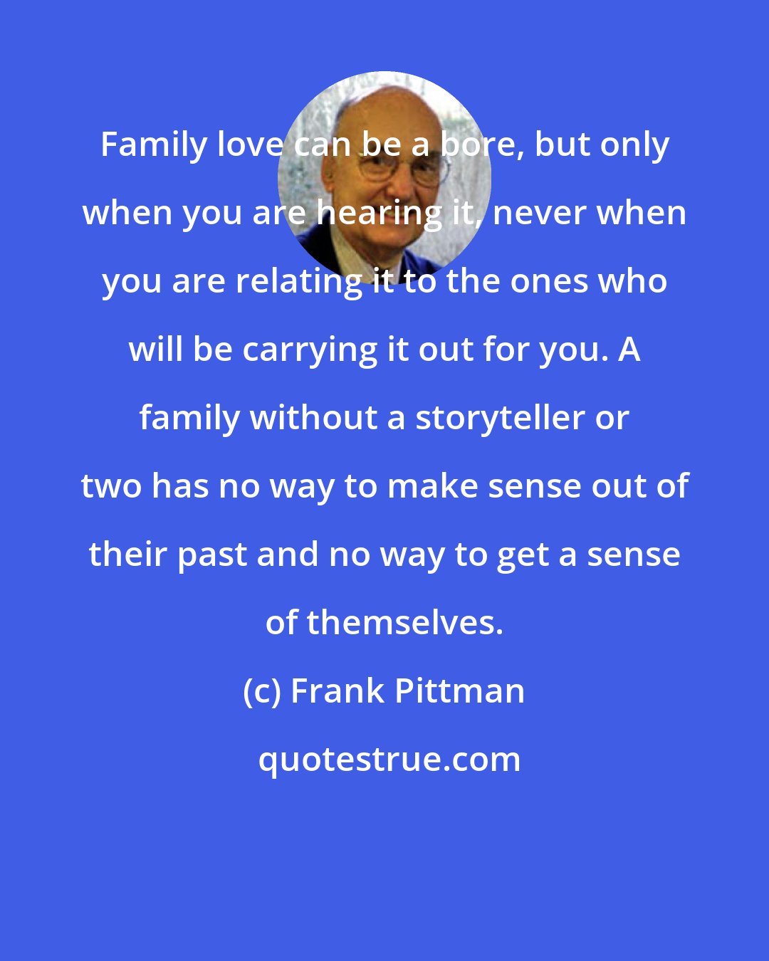 Frank Pittman: Family love can be a bore, but only when you are hearing it, never when you are relating it to the ones who will be carrying it out for you. A family without a storyteller or two has no way to make sense out of their past and no way to get a sense of themselves.