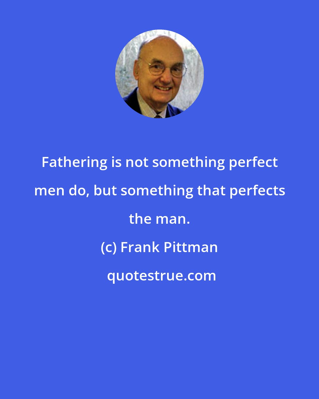 Frank Pittman: Fathering is not something perfect men do, but something that perfects the man.