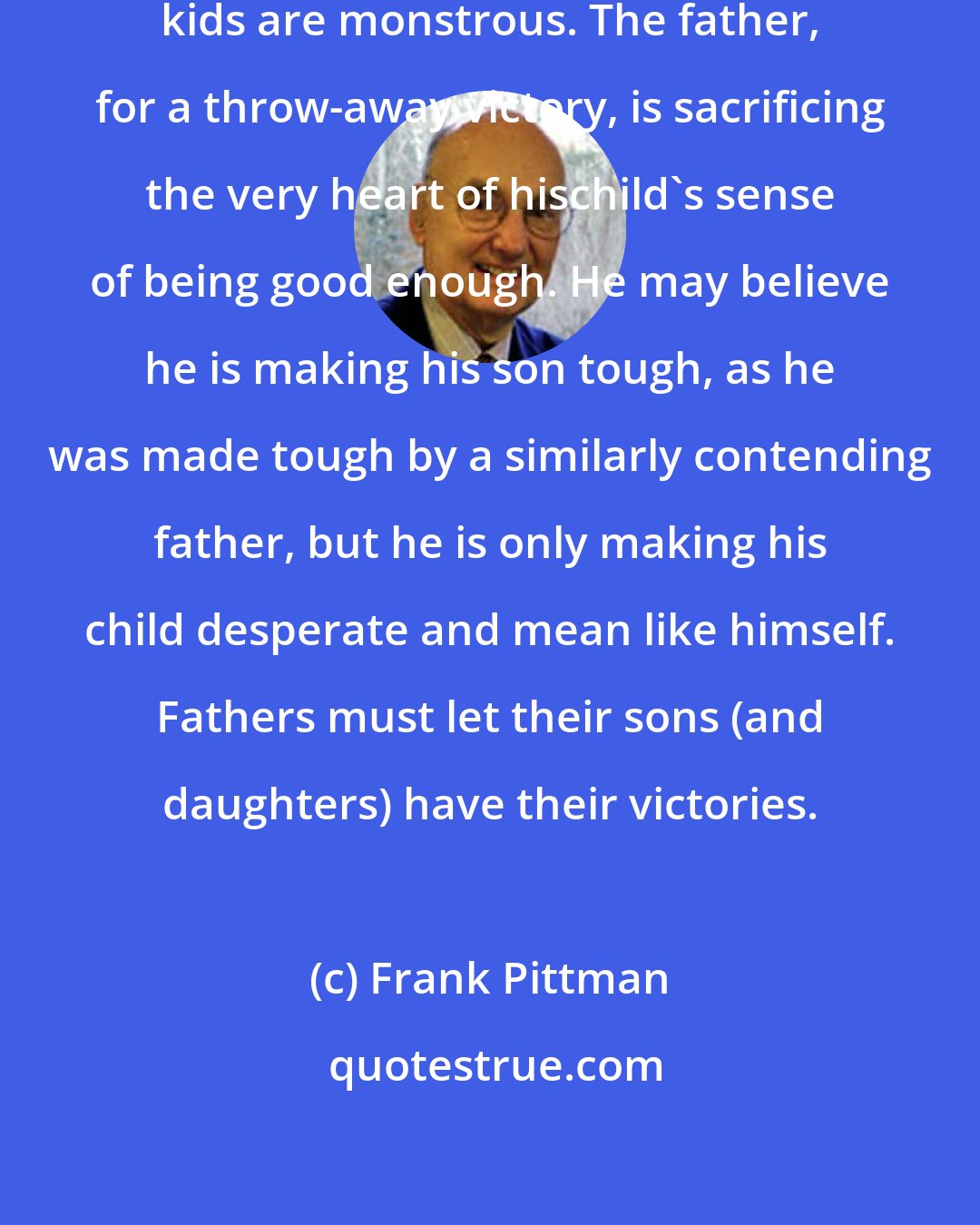 Frank Pittman: Fathers who compete hard with their kids are monstrous. The father, for a throw-away victory, is sacrificing the very heart of hischild's sense of being good enough. He may believe he is making his son tough, as he was made tough by a similarly contending father, but he is only making his child desperate and mean like himself. Fathers must let their sons (and daughters) have their victories.