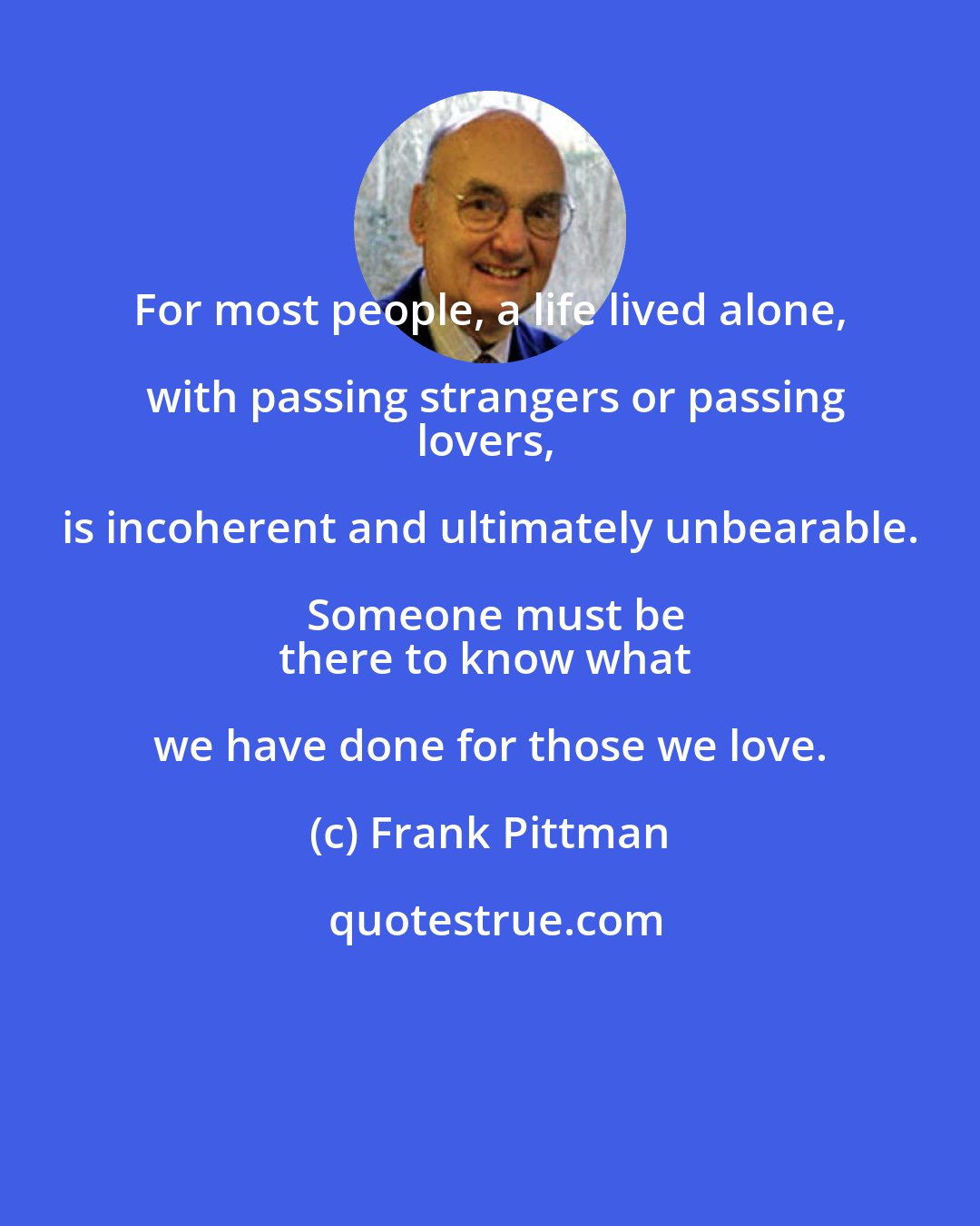 Frank Pittman: For most people, a life lived alone, with passing strangers or passing
lovers, is incoherent and ultimately unbearable. Someone must be
there to know what we have done for those we love.