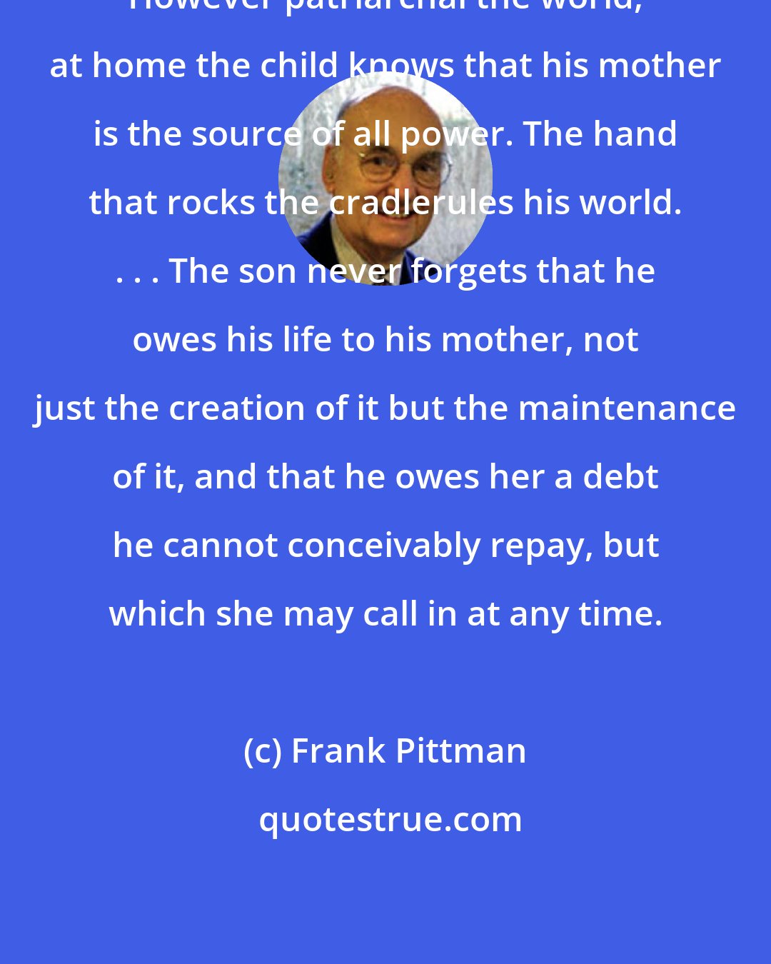 Frank Pittman: However patriarchal the world, at home the child knows that his mother is the source of all power. The hand that rocks the cradlerules his world. . . . The son never forgets that he owes his life to his mother, not just the creation of it but the maintenance of it, and that he owes her a debt he cannot conceivably repay, but which she may call in at any time.