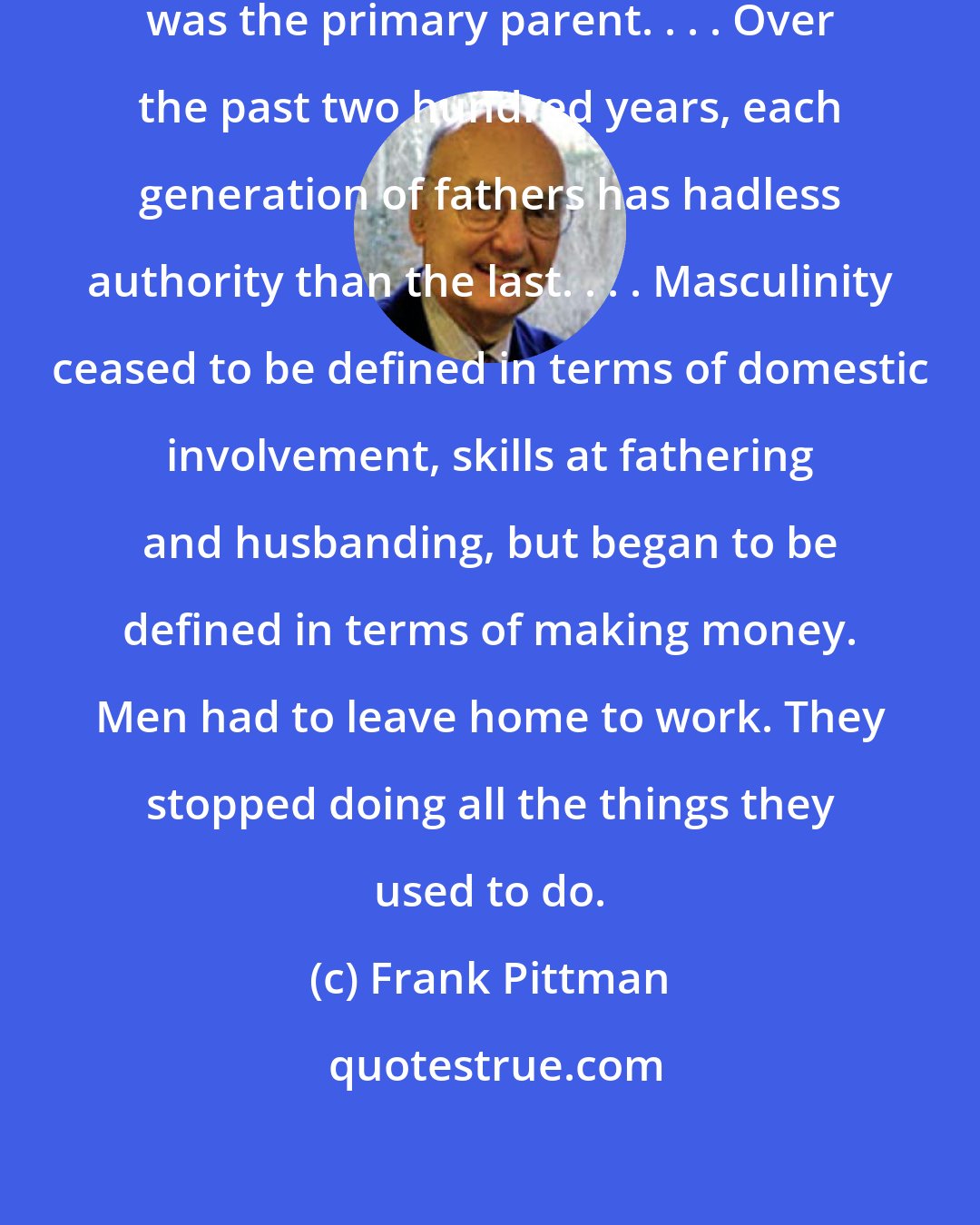 Frank Pittman: In colonial America, the father was the primary parent. . . . Over the past two hundred years, each generation of fathers has hadless authority than the last. . . . Masculinity ceased to be defined in terms of domestic involvement, skills at fathering and husbanding, but began to be defined in terms of making money. Men had to leave home to work. They stopped doing all the things they used to do.