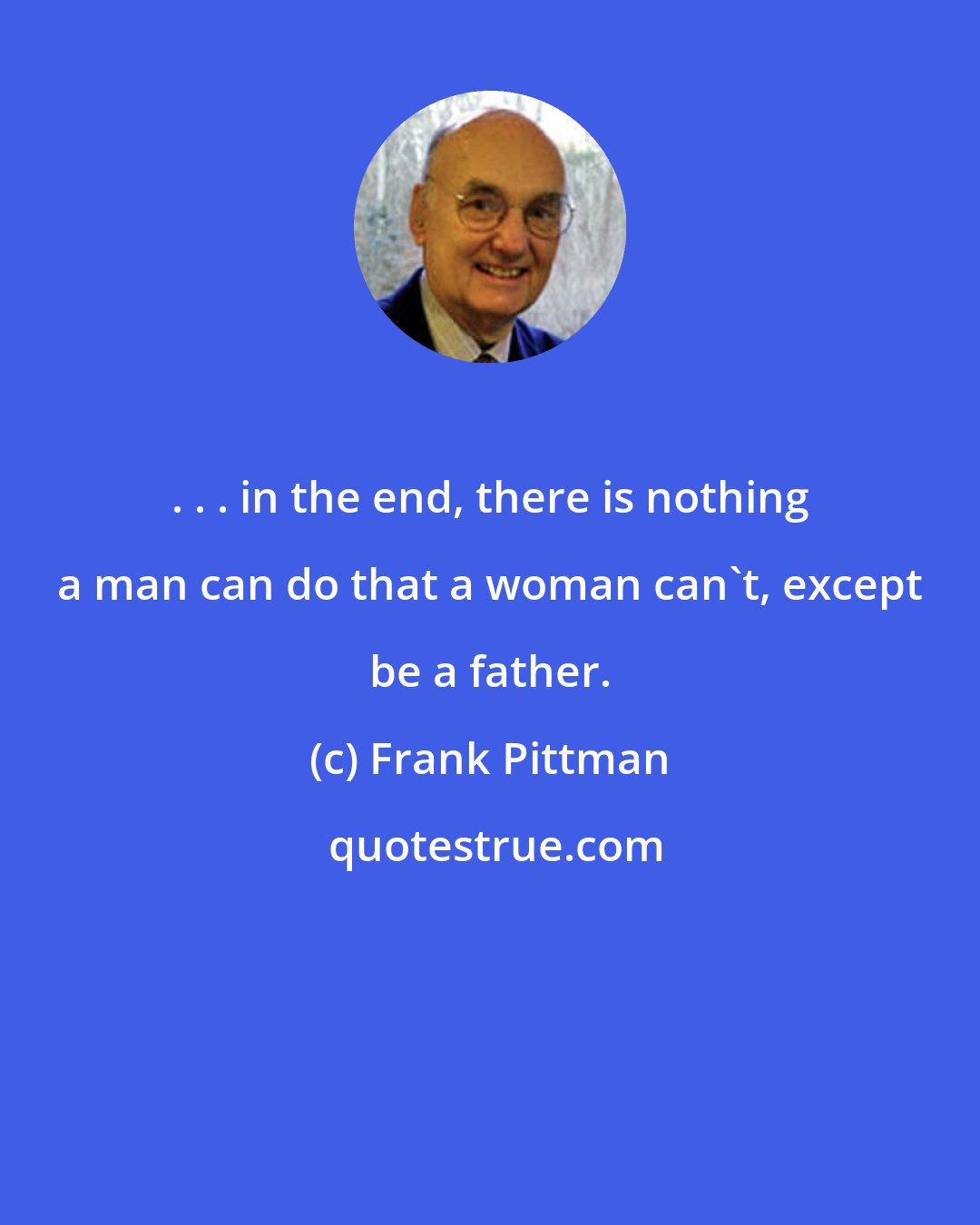 Frank Pittman: . . . in the end, there is nothing a man can do that a woman can't, except be a father.