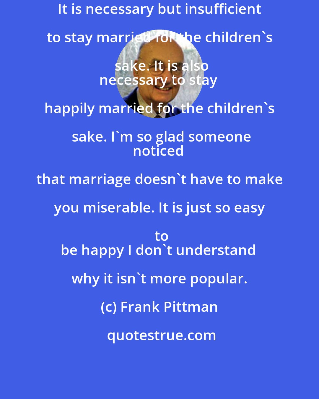 Frank Pittman: It is necessary but insufficient to stay married for the children's sake. It is also
necessary to stay happily married for the children's sake. I'm so glad someone
noticed that marriage doesn't have to make you miserable. It is just so easy to
be happy I don't understand why it isn't more popular.