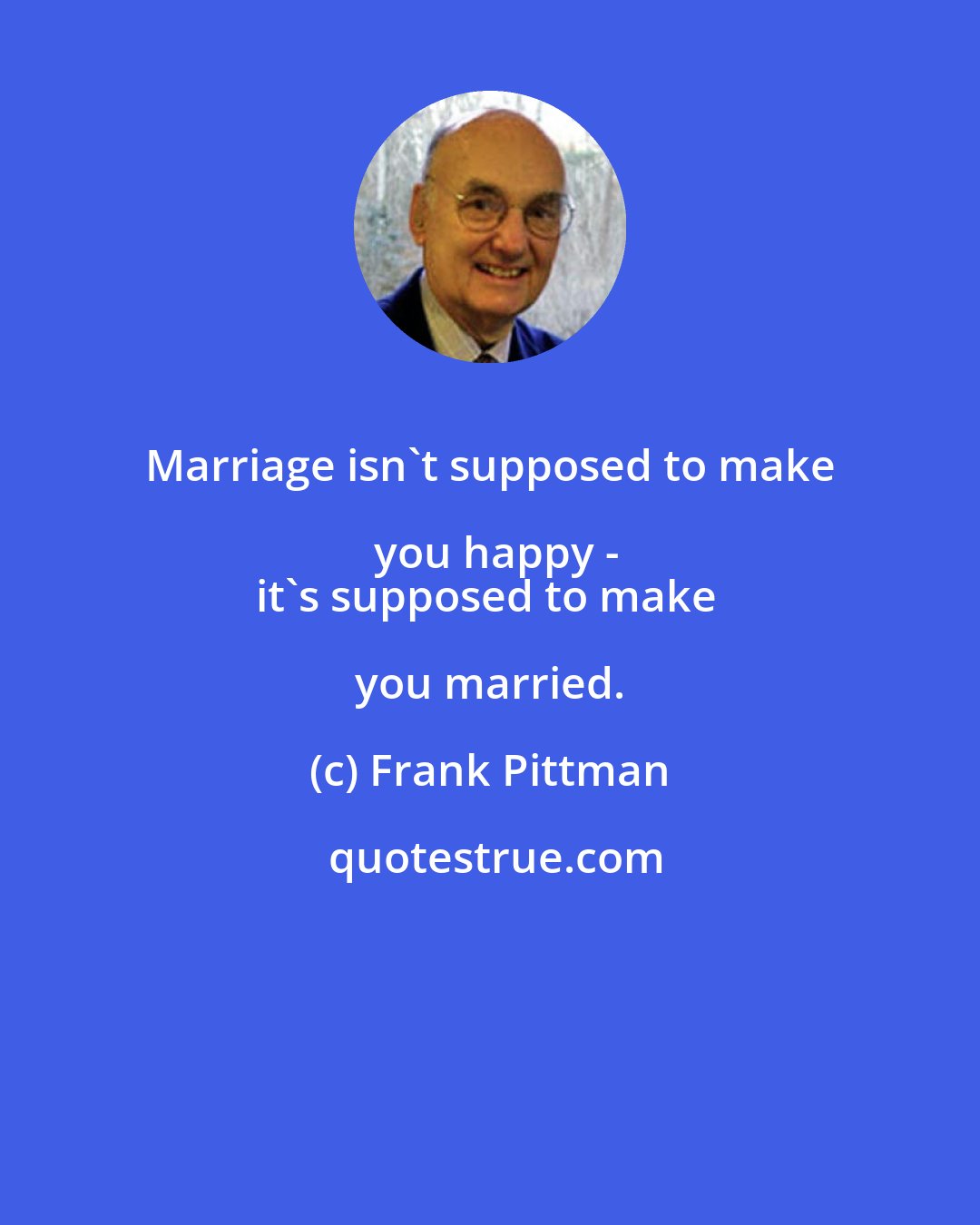 Frank Pittman: Marriage isn't supposed to make you happy -
it's supposed to make you married.