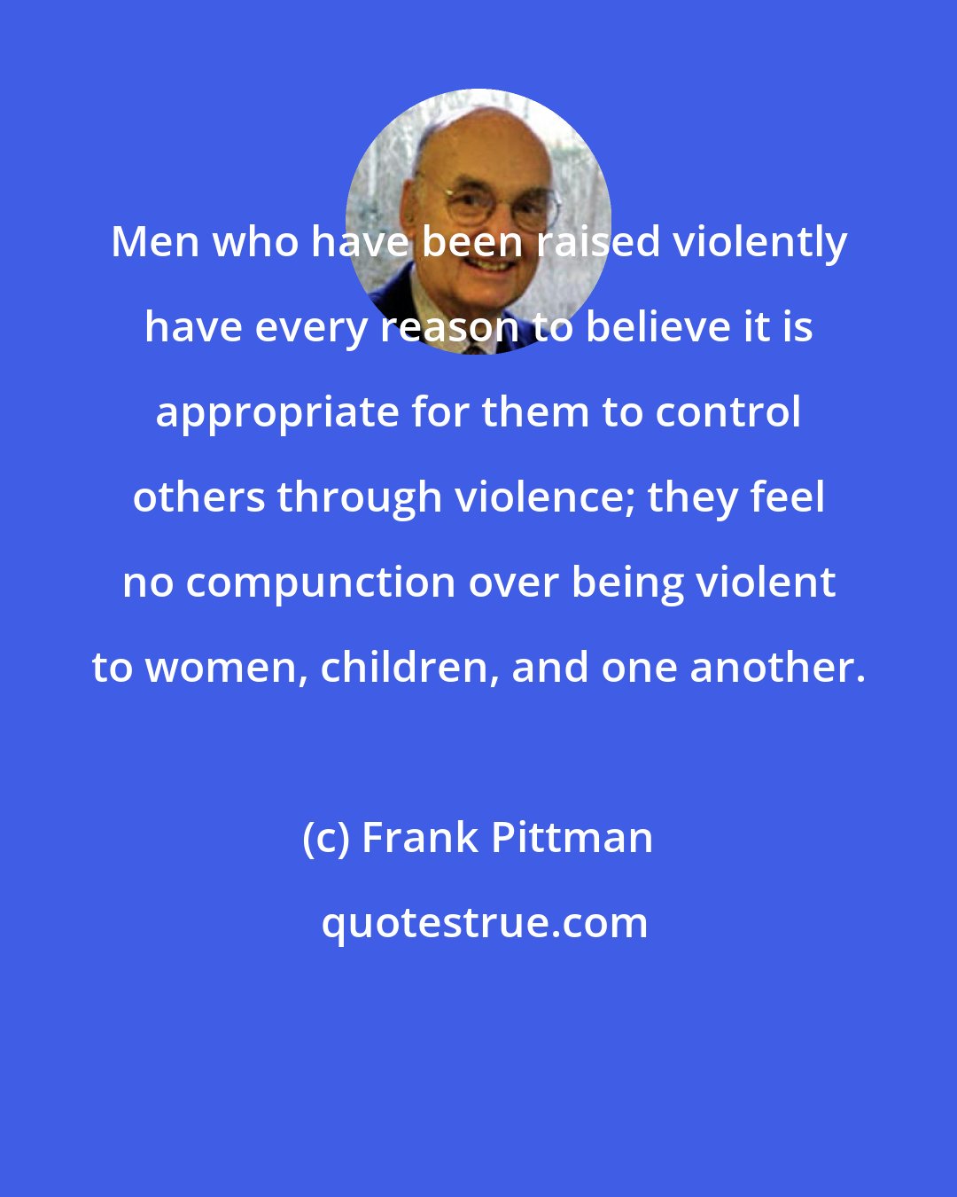 Frank Pittman: Men who have been raised violently have every reason to believe it is appropriate for them to control others through violence; they feel no compunction over being violent to women, children, and one another.