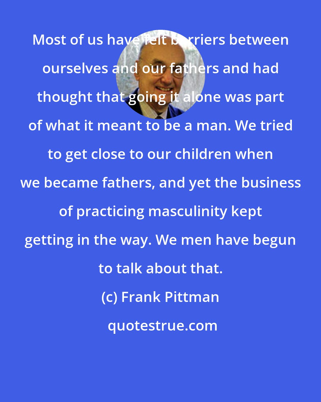 Frank Pittman: Most of us have felt barriers between ourselves and our fathers and had thought that going it alone was part of what it meant to be a man. We tried to get close to our children when we became fathers, and yet the business of practicing masculinity kept getting in the way. We men have begun to talk about that.