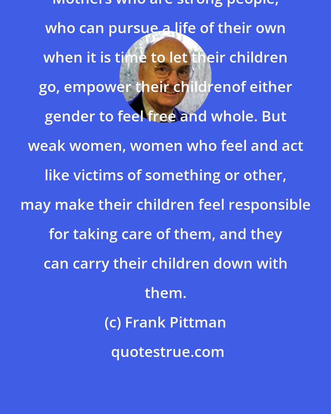 Frank Pittman: Mothers who are strong people, who can pursue a life of their own when it is time to let their children go, empower their childrenof either gender to feel free and whole. But weak women, women who feel and act like victims of something or other, may make their children feel responsible for taking care of them, and they can carry their children down with them.