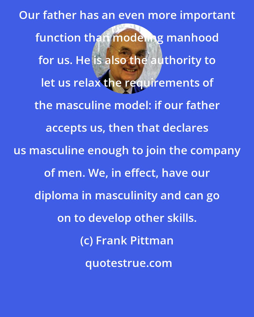 Frank Pittman: Our father has an even more important function than modeling manhood for us. He is also the authority to let us relax the requirements of the masculine model: if our father accepts us, then that declares us masculine enough to join the company of men. We, in effect, have our diploma in masculinity and can go on to develop other skills.