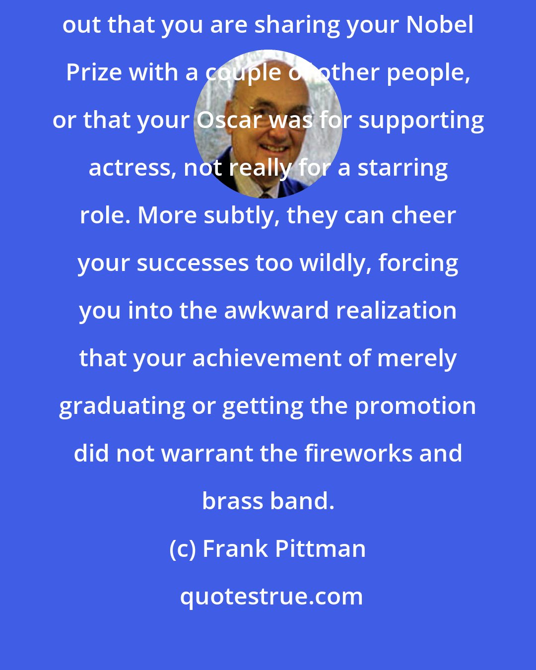 Frank Pittman: Parents can fail to cheer your successes as wildly as you expected, pointing out that you are sharing your Nobel Prize with a couple of other people, or that your Oscar was for supporting actress, not really for a starring role. More subtly, they can cheer your successes too wildly, forcing you into the awkward realization that your achievement of merely graduating or getting the promotion did not warrant the fireworks and brass band.