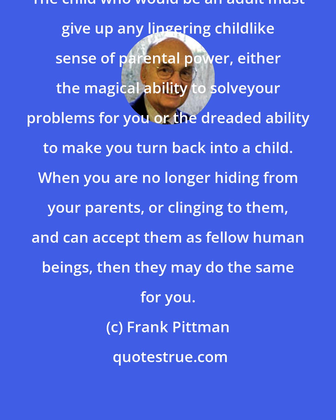 Frank Pittman: The child who would be an adult must give up any lingering childlike sense of parental power, either the magical ability to solveyour problems for you or the dreaded ability to make you turn back into a child. When you are no longer hiding from your parents, or clinging to them, and can accept them as fellow human beings, then they may do the same for you.