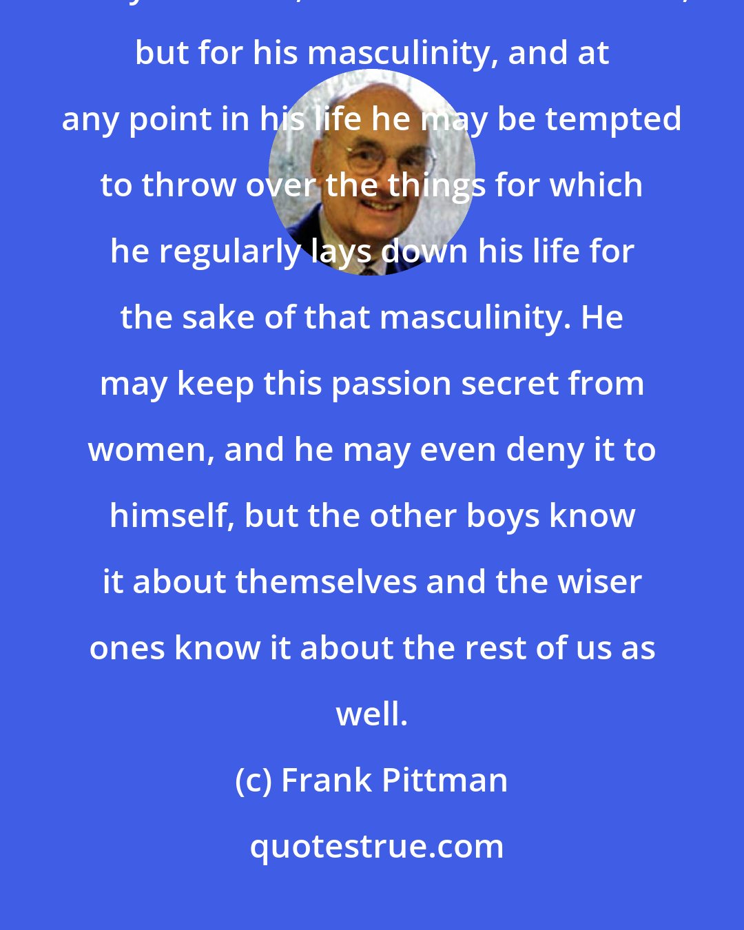 Frank Pittman: The great passion in a man's life may not be for women or men or wealth or toys or fame, or even for his children, but for his masculinity, and at any point in his life he may be tempted to throw over the things for which he regularly lays down his life for the sake of that masculinity. He may keep this passion secret from women, and he may even deny it to himself, but the other boys know it about themselves and the wiser ones know it about the rest of us as well.