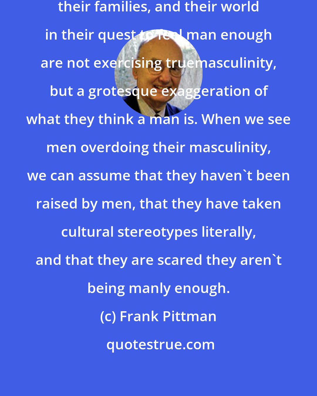 Frank Pittman: The men who are messing up their lives, their families, and their world in their quest to feel man enough are not exercising truemasculinity, but a grotesque exaggeration of what they think a man is. When we see men overdoing their masculinity, we can assume that they haven't been raised by men, that they have taken cultural stereotypes literally, and that they are scared they aren't being manly enough.