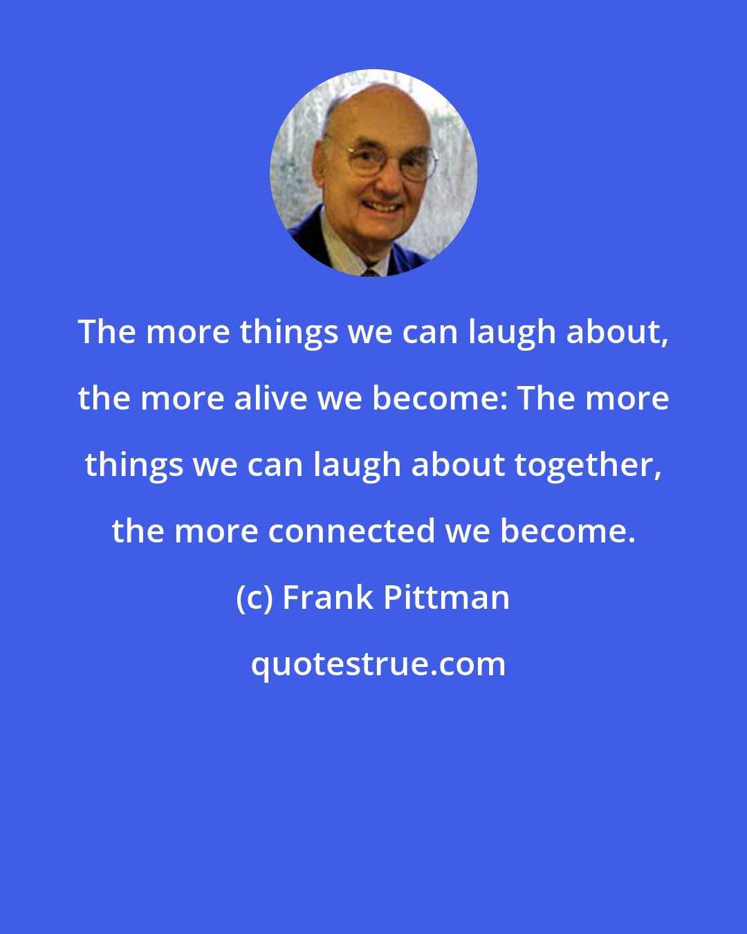 Frank Pittman: The more things we can laugh about, the more alive we become: The more things we can laugh about together, the more connected we become.