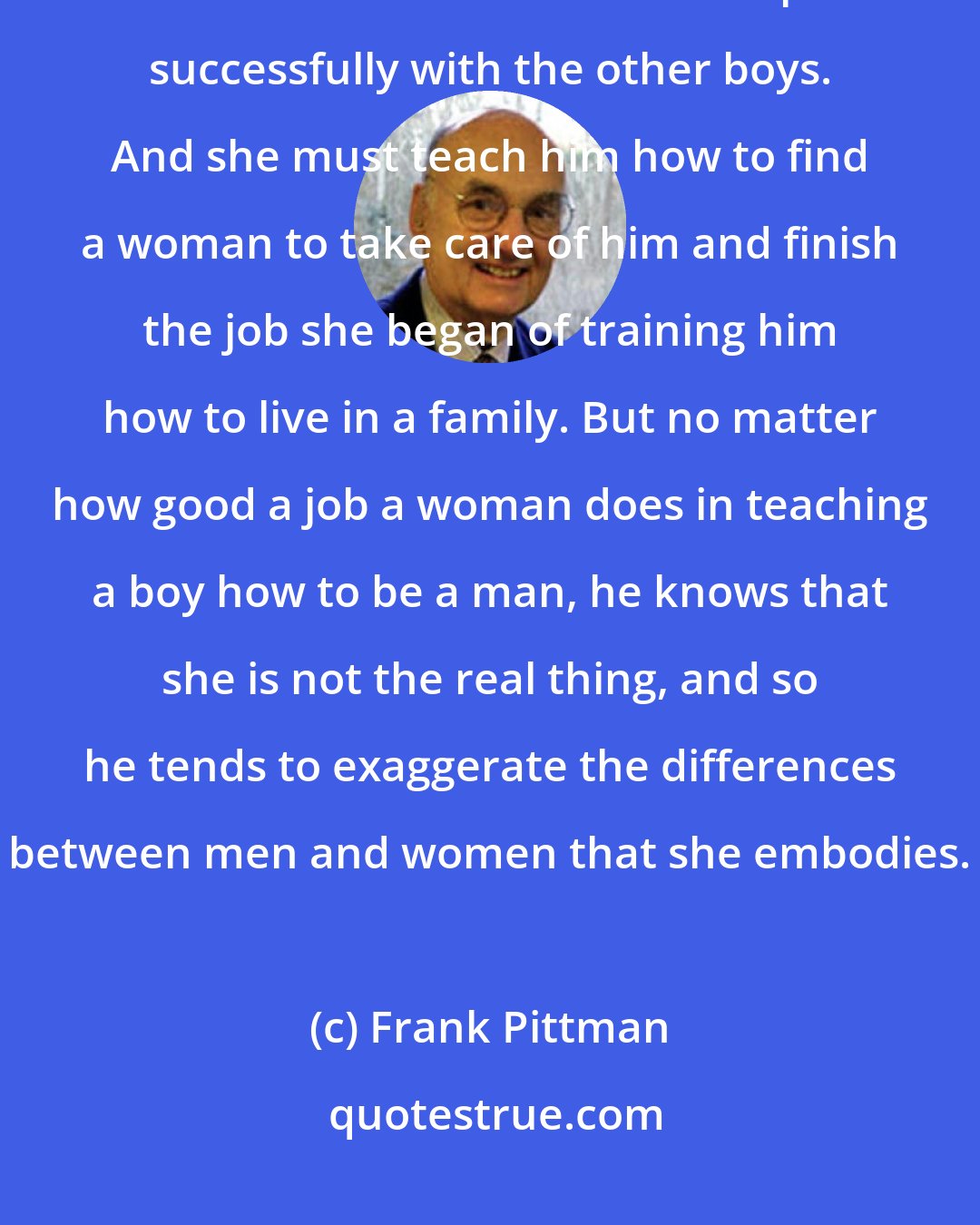 Frank Pittman: The mother must teach her son how to respect and follow the rules. She must teach him how to compete successfully with the other boys. And she must teach him how to find a woman to take care of him and finish the job she began of training him how to live in a family. But no matter how good a job a woman does in teaching a boy how to be a man, he knows that she is not the real thing, and so he tends to exaggerate the differences between men and women that she embodies.