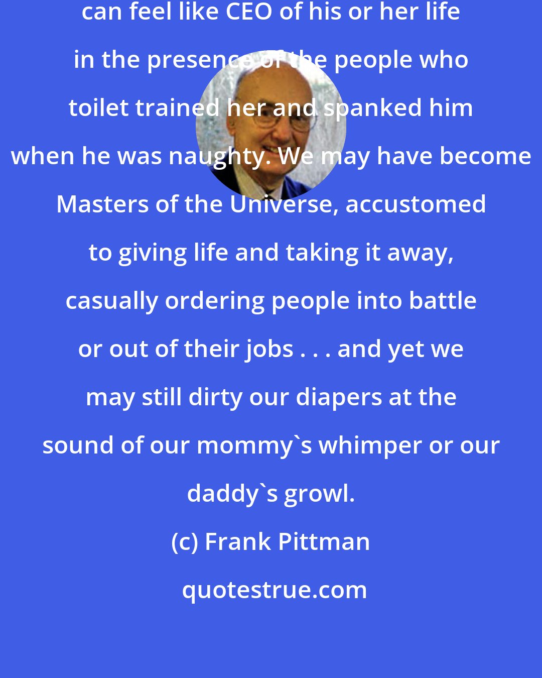 Frank Pittman: The problem is simply this: no one can feel like CEO of his or her life in the presence of the people who toilet trained her and spanked him when he was naughty. We may have become Masters of the Universe, accustomed to giving life and taking it away, casually ordering people into battle or out of their jobs . . . and yet we may still dirty our diapers at the sound of our mommy's whimper or our daddy's growl.