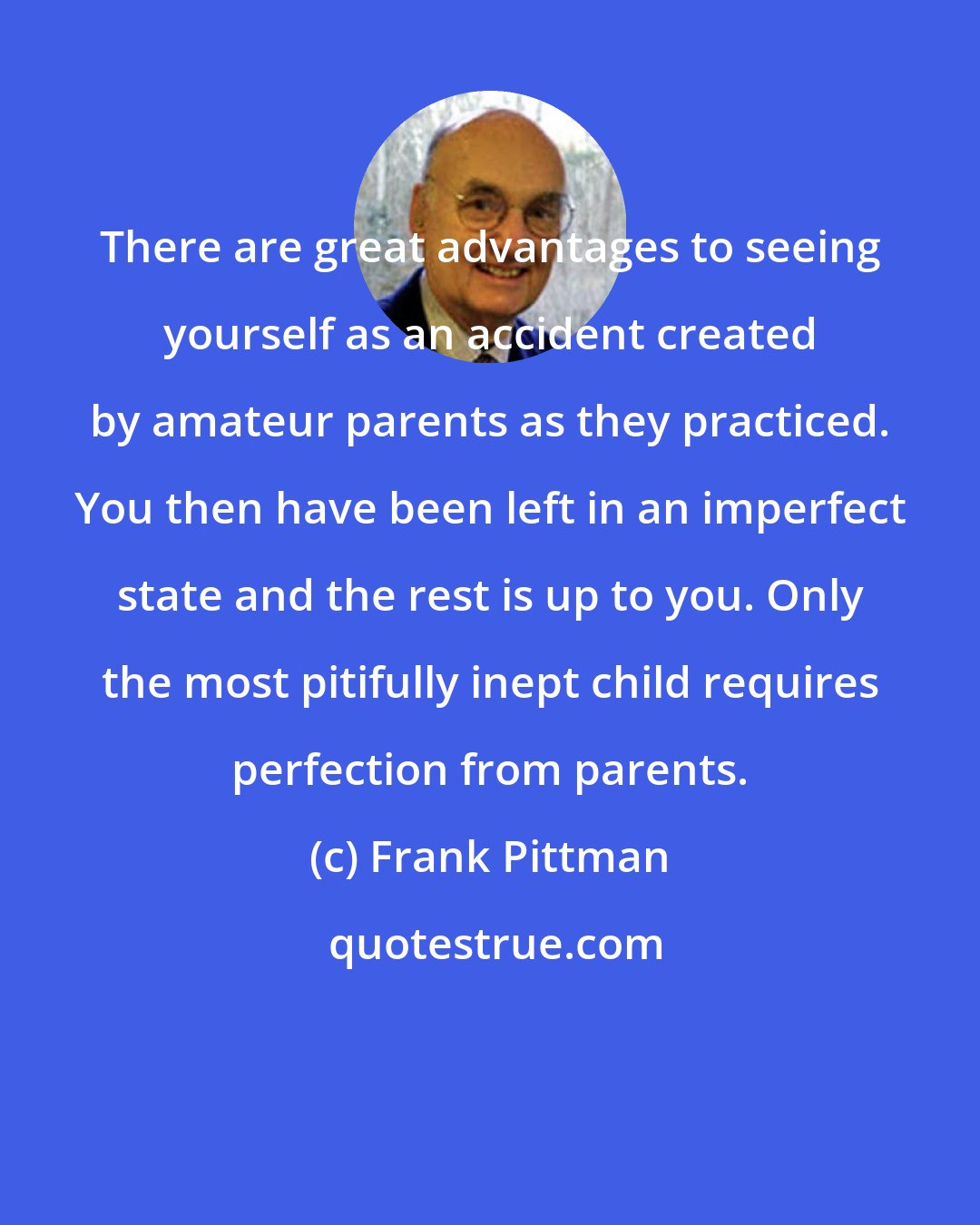 Frank Pittman: There are great advantages to seeing yourself as an accident created by amateur parents as they practiced. You then have been left in an imperfect state and the rest is up to you. Only the most pitifully inept child requires perfection from parents.