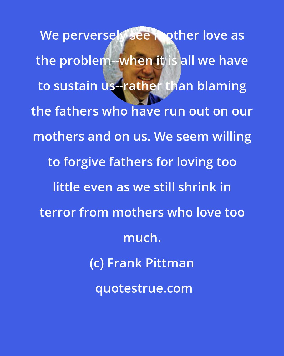 Frank Pittman: We perversely see mother love as the problem--when it is all we have to sustain us--rather than blaming the fathers who have run out on our mothers and on us. We seem willing to forgive fathers for loving too little even as we still shrink in terror from mothers who love too much.