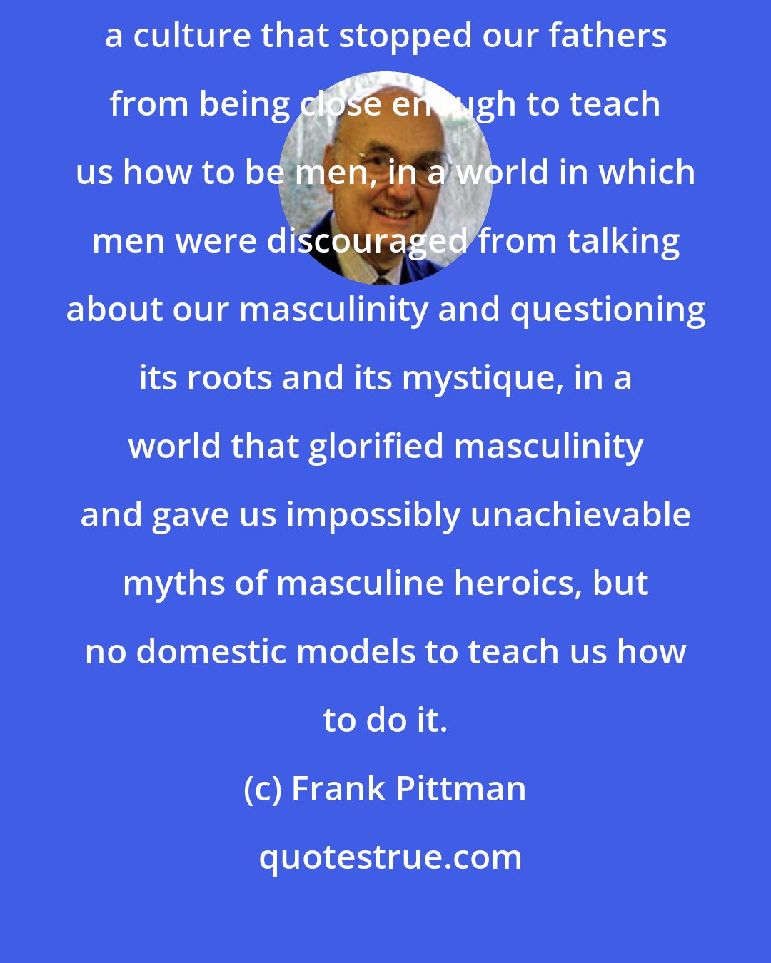 Frank Pittman: What we men share is the experience of having been raised by women in a culture that stopped our fathers from being close enough to teach us how to be men, in a world in which men were discouraged from talking about our masculinity and questioning its roots and its mystique, in a world that glorified masculinity and gave us impossibly unachievable myths of masculine heroics, but no domestic models to teach us how to do it.