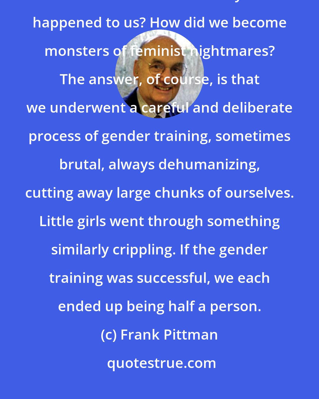 Frank Pittman: I'm not suggesting that all men are beautiful, vulnerable boys, but we all started out that way. What happened to us? How did we become monsters of feminist nightmares? The answer, of course, is that we underwent a careful and deliberate process of gender training, sometimes brutal, always dehumanizing, cutting away large chunks of ourselves. Little girls went through something similarly crippling. If the gender training was successful, we each ended up being half a person.