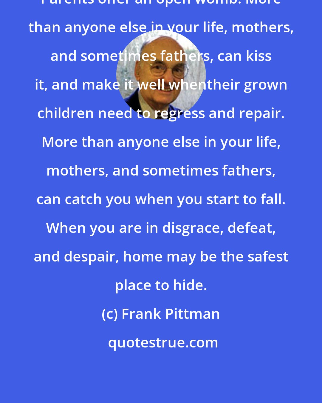 Frank Pittman: Parents offer an open womb. More than anyone else in your life, mothers, and sometimes fathers, can kiss it, and make it well whentheir grown children need to regress and repair. More than anyone else in your life, mothers, and sometimes fathers, can catch you when you start to fall. When you are in disgrace, defeat, and despair, home may be the safest place to hide.