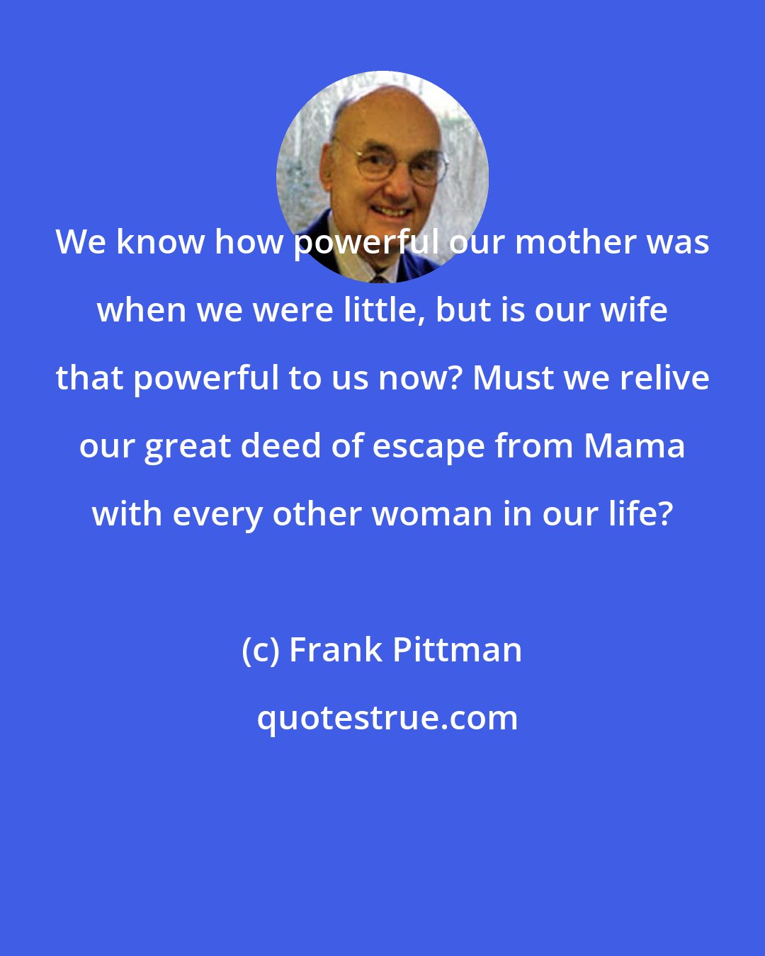 Frank Pittman: We know how powerful our mother was when we were little, but is our wife that powerful to us now? Must we relive our great deed of escape from Mama with every other woman in our life?