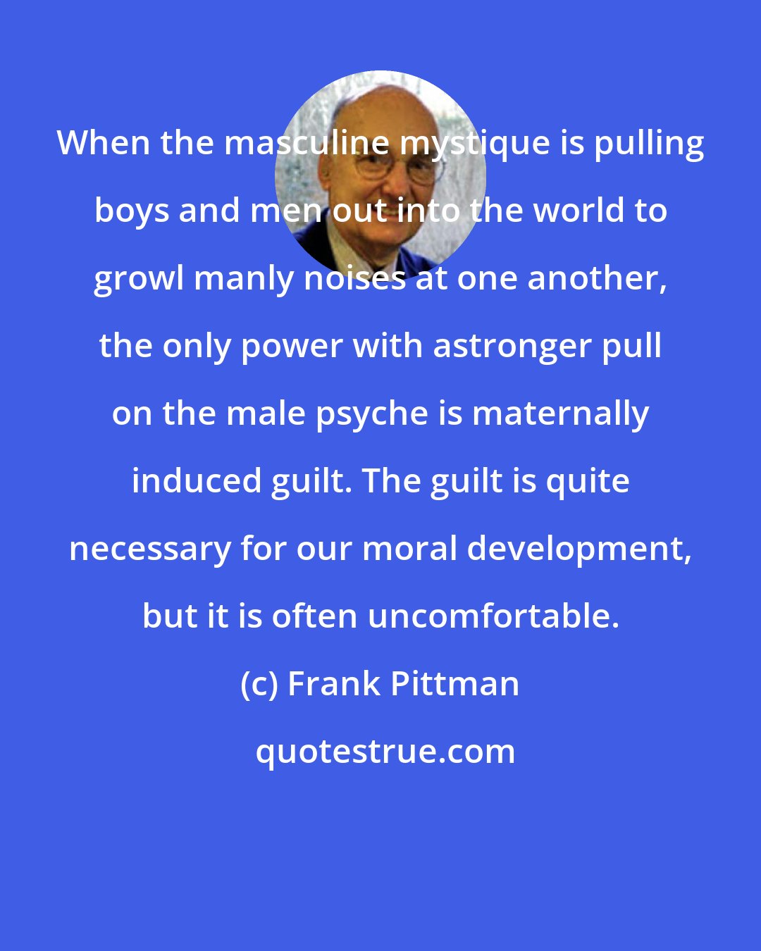 Frank Pittman: When the masculine mystique is pulling boys and men out into the world to growl manly noises at one another, the only power with astronger pull on the male psyche is maternally induced guilt. The guilt is quite necessary for our moral development, but it is often uncomfortable.