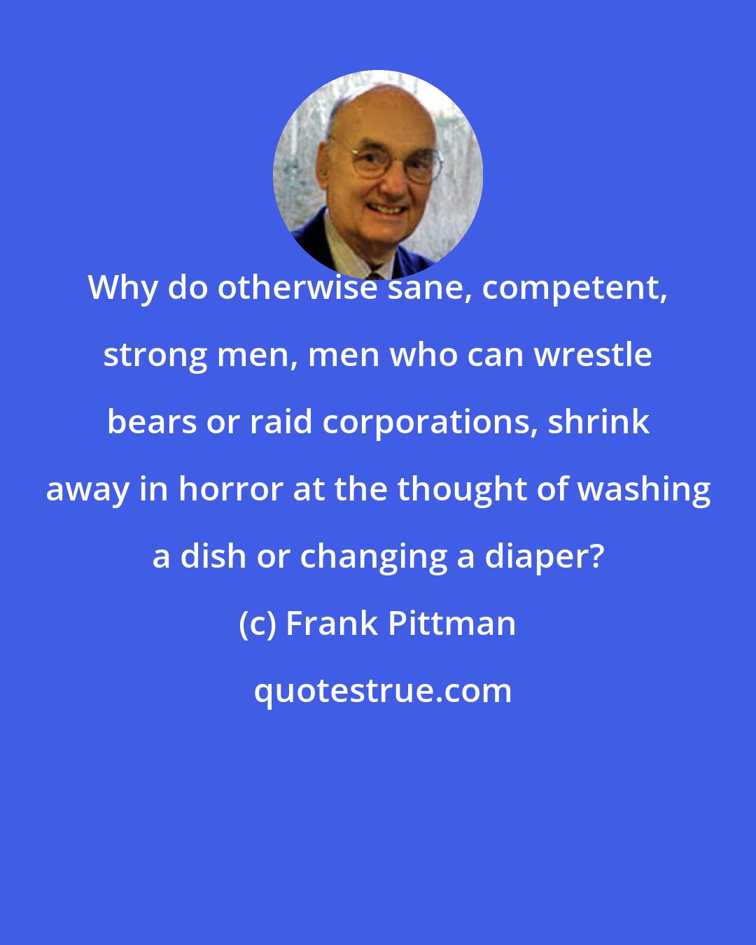 Frank Pittman: Why do otherwise sane, competent, strong men, men who can wrestle bears or raid corporations, shrink away in horror at the thought of washing a dish or changing a diaper?