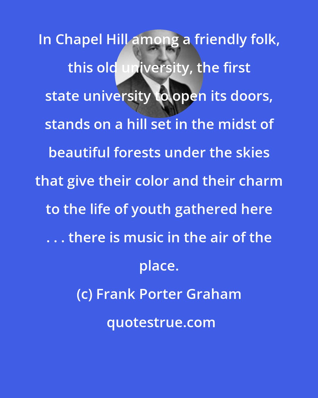 Frank Porter Graham: In Chapel Hill among a friendly folk, this old university, the first state university to open its doors, stands on a hill set in the midst of beautiful forests under the skies that give their color and their charm to the life of youth gathered here . . . there is music in the air of the place.