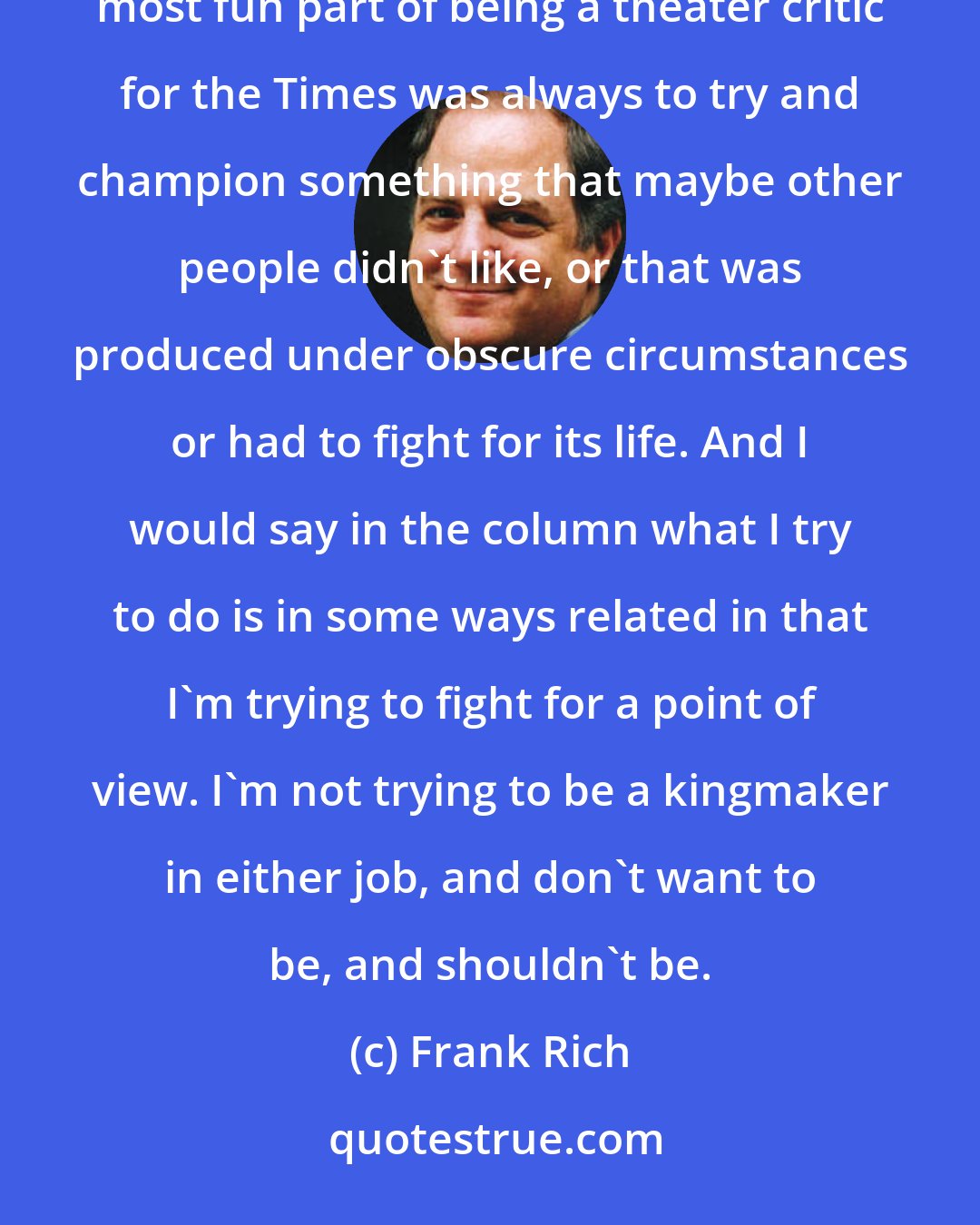 Frank Rich: To me, the fun part of both jobs is to always try to push the discussion and debate forward in some way. The most fun part of being a theater critic for the Times was always to try and champion something that maybe other people didn't like, or that was produced under obscure circumstances or had to fight for its life. And I would say in the column what I try to do is in some ways related in that I'm trying to fight for a point of view. I'm not trying to be a kingmaker in either job, and don't want to be, and shouldn't be.