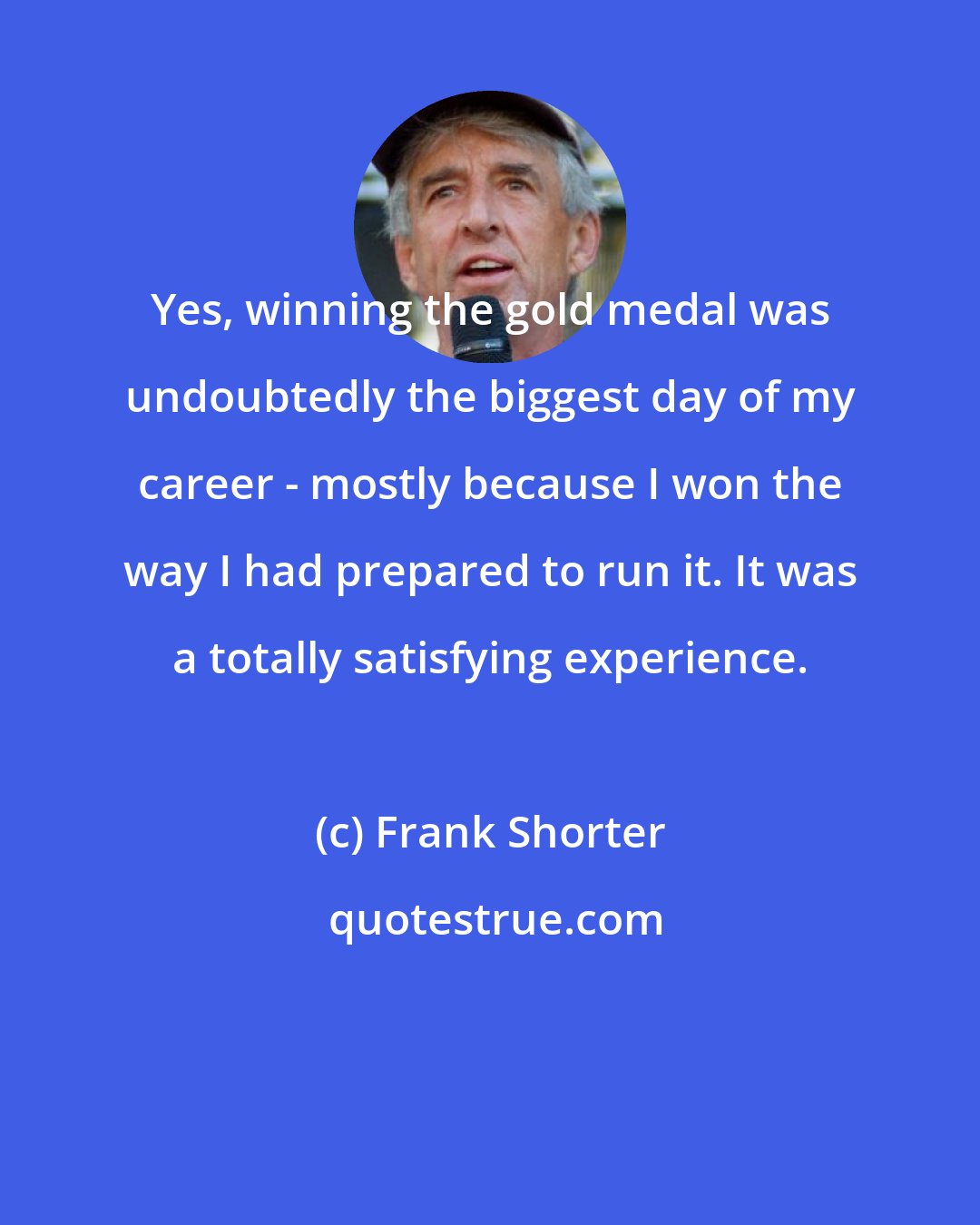 Frank Shorter: Yes, winning the gold medal was undoubtedly the biggest day of my career - mostly because I won the way I had prepared to run it. It was a totally satisfying experience.