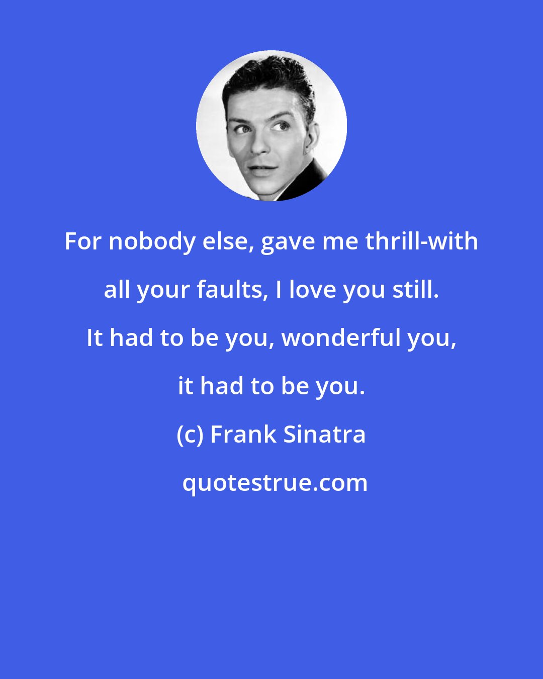 Frank Sinatra: For nobody else, gave me thrill-with all your faults, I love you still. It had to be you, wonderful you, it had to be you.