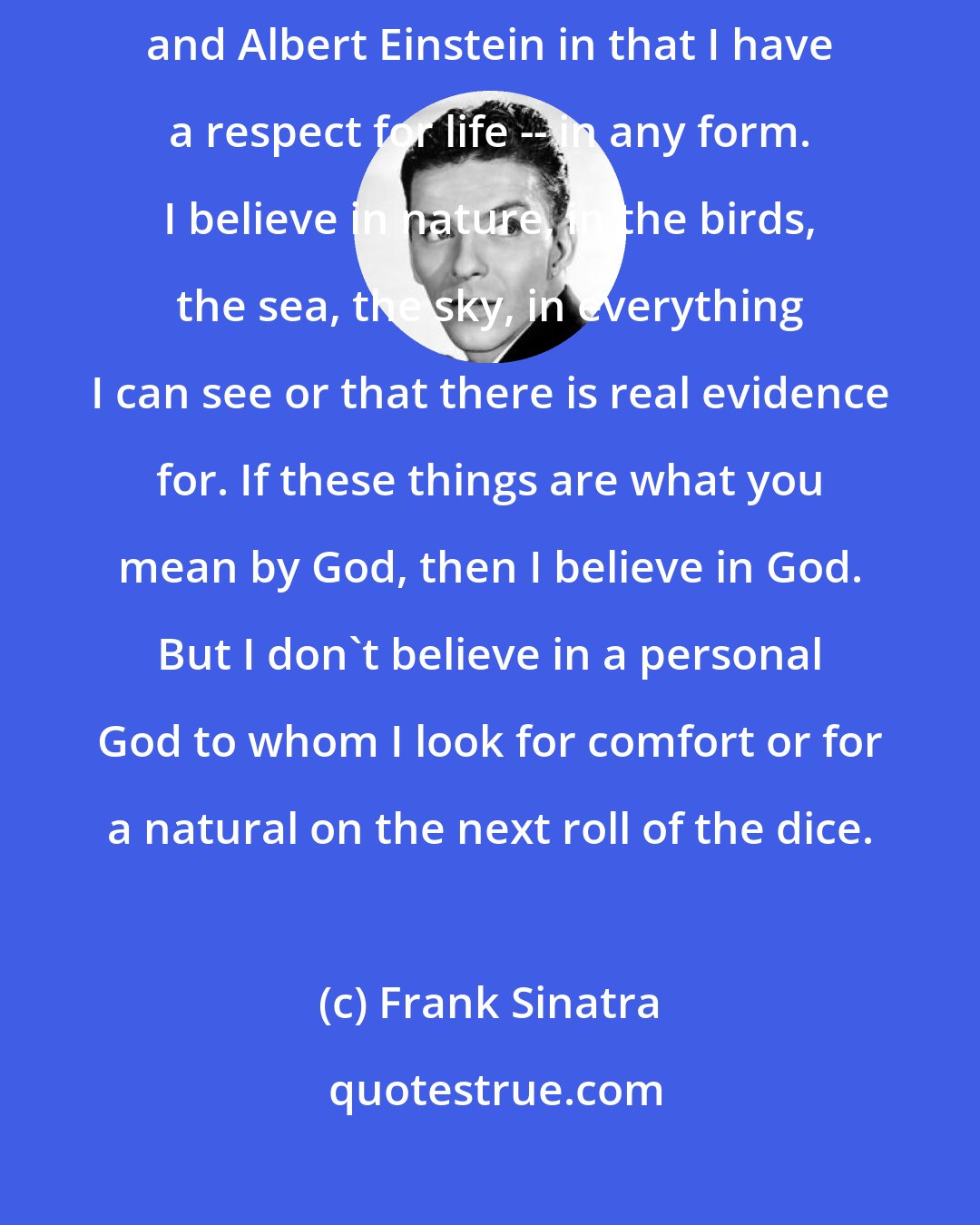 Frank Sinatra: I believe in you and me. I'm like Albert Schweitzer and Bertrand Russell and Albert Einstein in that I have a respect for life -- in any form. I believe in nature, in the birds, the sea, the sky, in everything I can see or that there is real evidence for. If these things are what you mean by God, then I believe in God. But I don't believe in a personal God to whom I look for comfort or for a natural on the next roll of the dice.