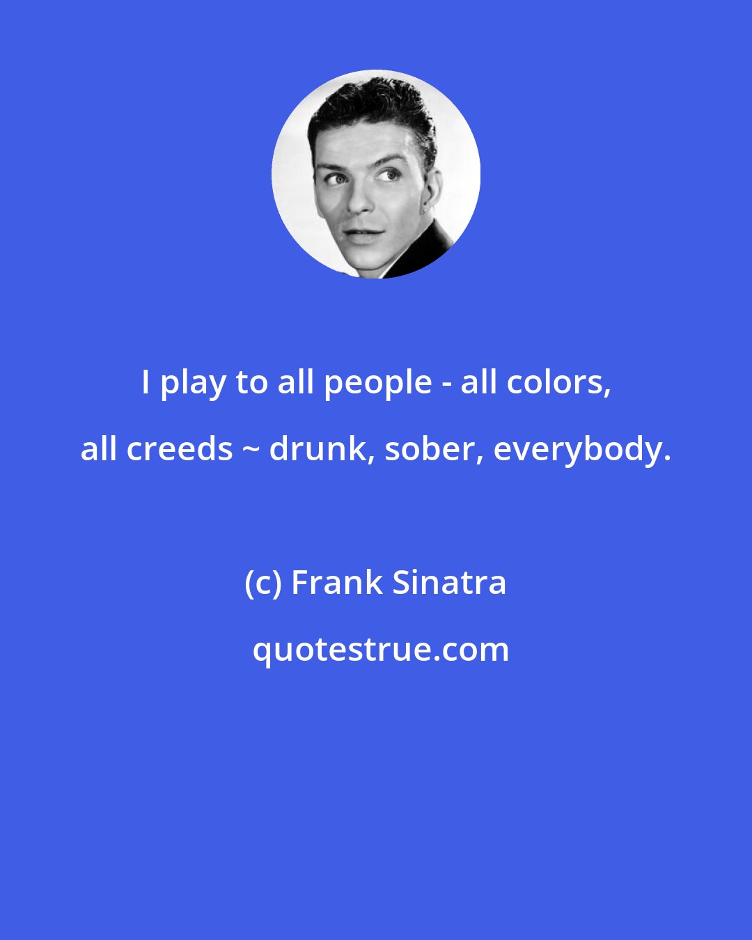 Frank Sinatra: I play to all people - all colors, all creeds ~ drunk, sober, everybody.