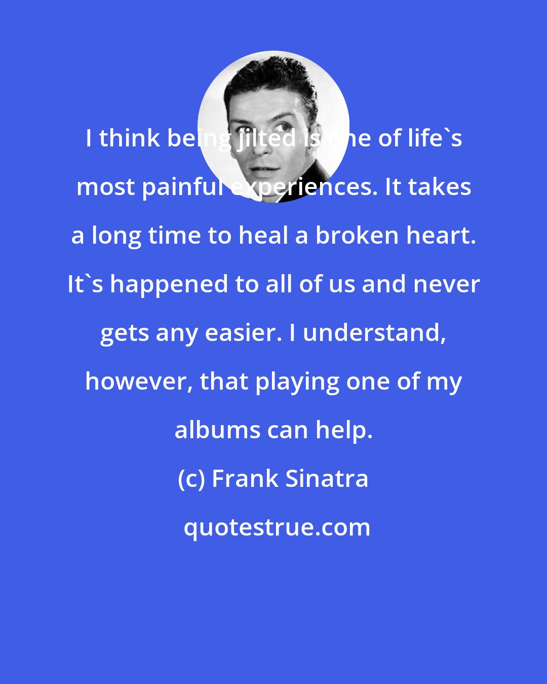 Frank Sinatra: I think being jilted is one of life's most painful experiences. It takes a long time to heal a broken heart. It's happened to all of us and never gets any easier. I understand, however, that playing one of my albums can help.