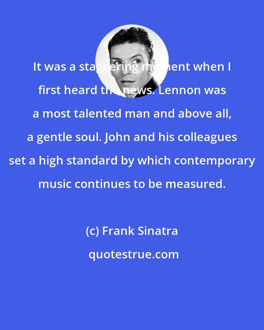 Frank Sinatra: It was a staggering moment when I first heard the news. Lennon was a most talented man and above all, a gentle soul. John and his colleagues set a high standard by which contemporary music continues to be measured.