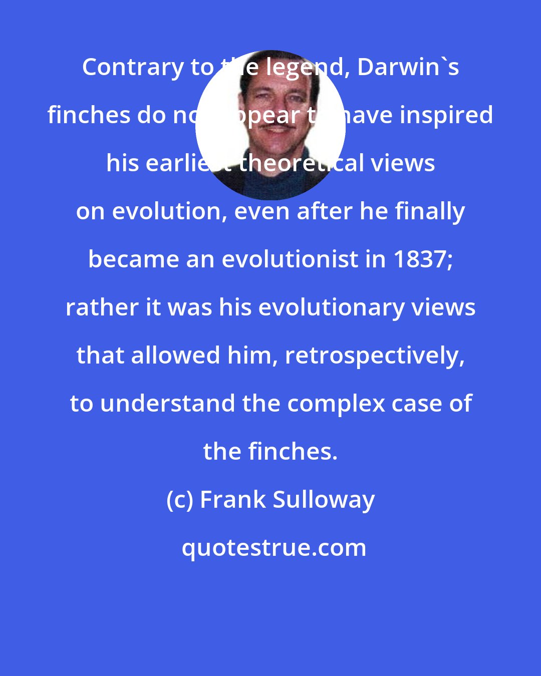 Frank Sulloway: Contrary to the legend, Darwin's finches do not appear to have inspired his earliest theoretical views on evolution, even after he finally became an evolutionist in 1837; rather it was his evolutionary views that allowed him, retrospectively, to understand the complex case of the finches.