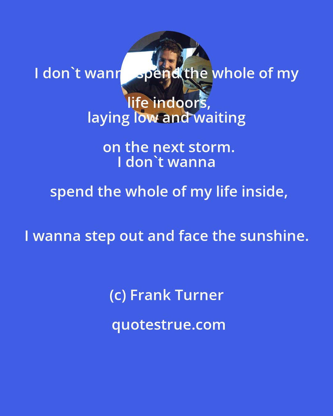 Frank Turner: I don't wanna spend the whole of my life indoors,
 laying low and waiting on the next storm.
 I don't wanna spend the whole of my life inside,
 I wanna step out and face the sunshine.
