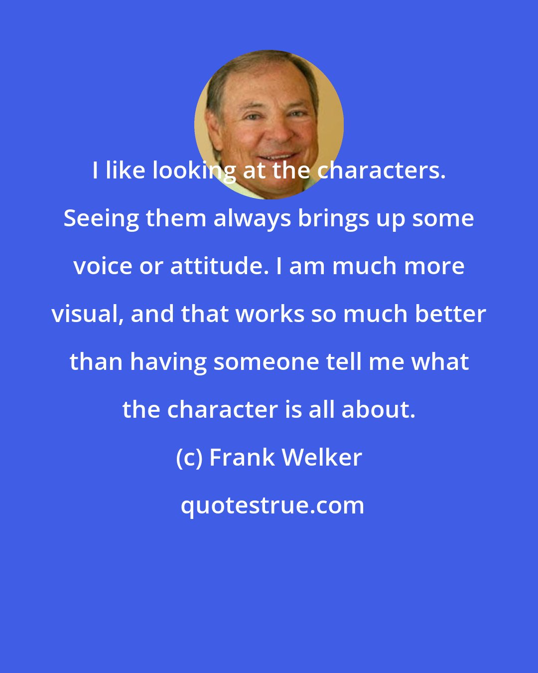 Frank Welker: I like looking at the characters. Seeing them always brings up some voice or attitude. I am much more visual, and that works so much better than having someone tell me what the character is all about.