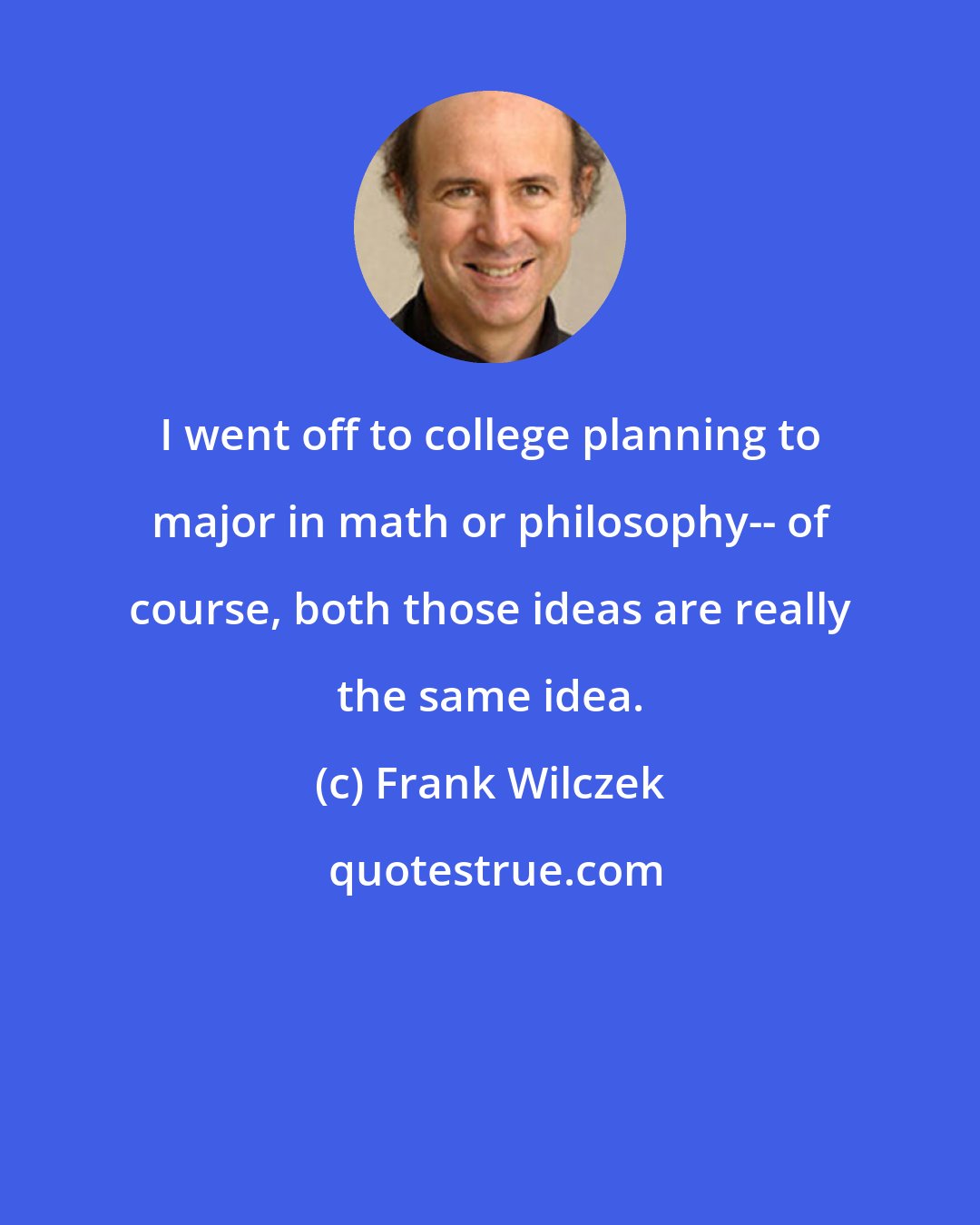 Frank Wilczek: I went off to college planning to major in math or philosophy-- of course, both those ideas are really the same idea.